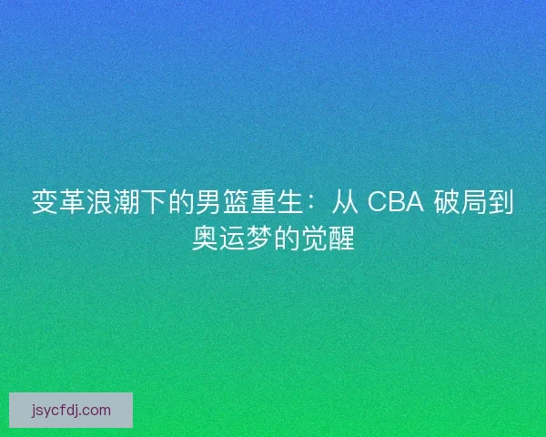 变革浪潮下的男篮重生：从 CBA 破局到奥运梦的觉醒
