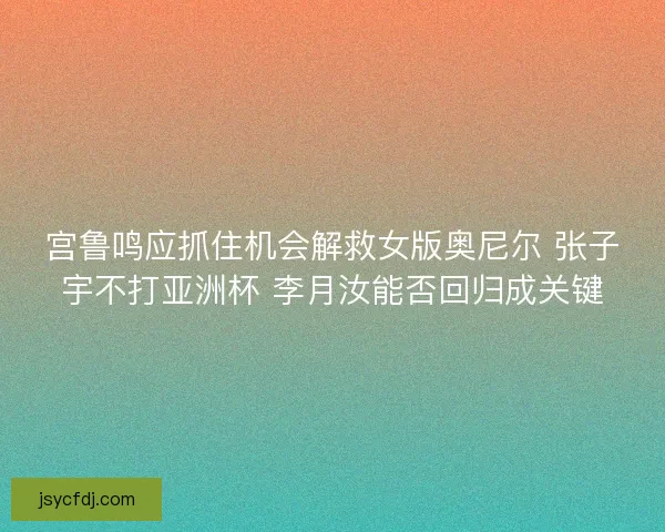宫鲁鸣应抓住机会解救女版奥尼尔 张子宇不打亚洲杯 李月汝能否回归成关键