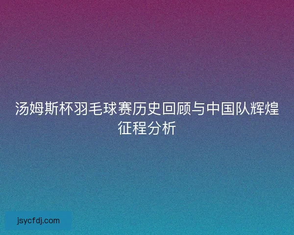 汤姆斯杯羽毛球赛历史回顾与中国队辉煌征程分析