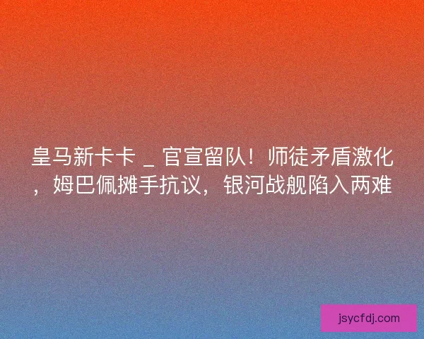 皇马新卡卡 _ 官宣留队！师徒矛盾激化，姆巴佩摊手抗议，银河战舰陷入两难