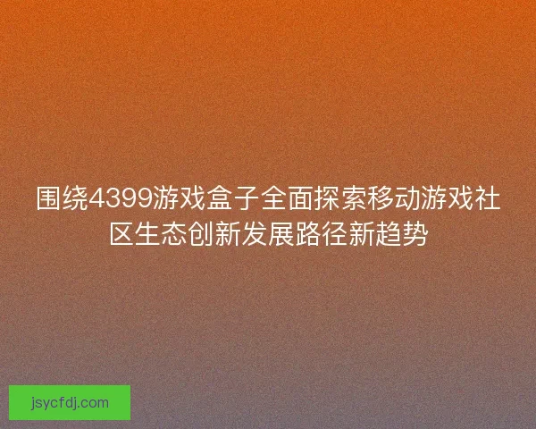 围绕4399游戏盒子全面探索移动游戏社区生态创新发展路径新趋势