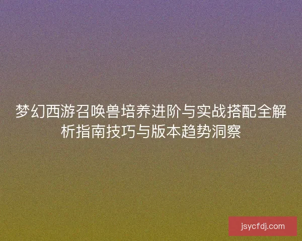 梦幻西游召唤兽培养进阶与实战搭配全解析指南技巧与版本趋势洞察