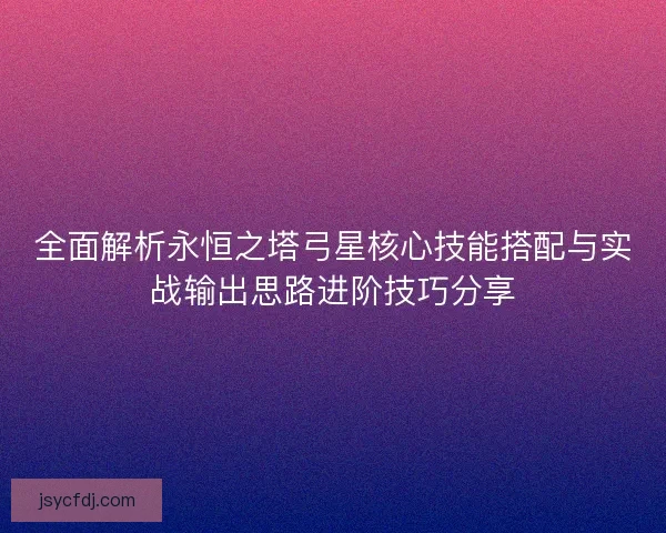 全面解析永恒之塔弓星核心技能搭配与实战输出思路进阶技巧分享