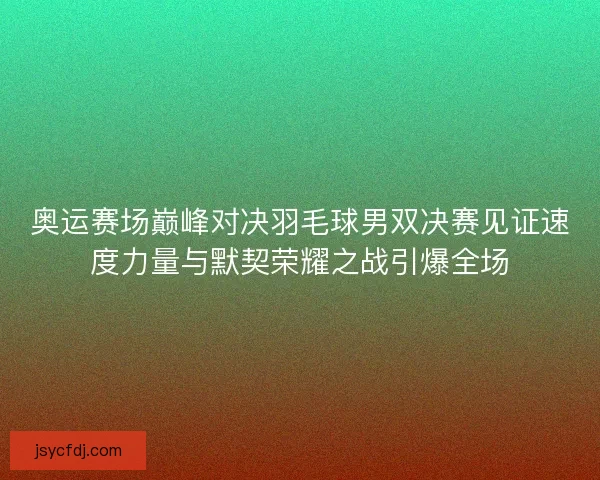 奥运赛场巅峰对决羽毛球男双决赛见证速度力量与默契荣耀之战引爆全场