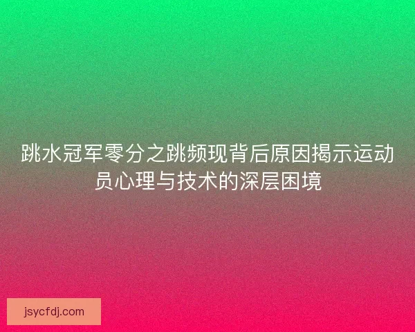 跳水冠军零分之跳频现背后原因揭示运动员心理与技术的深层困境