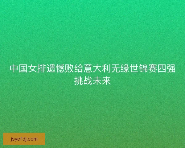中国女排遗憾败给意大利无缘世锦赛四强挑战未来