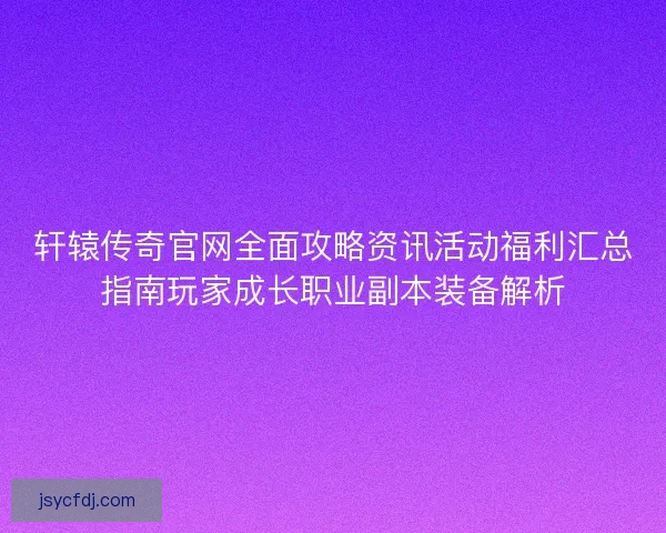 轩辕传奇官网全面攻略资讯活动福利汇总指南玩家成长职业副本装备解析