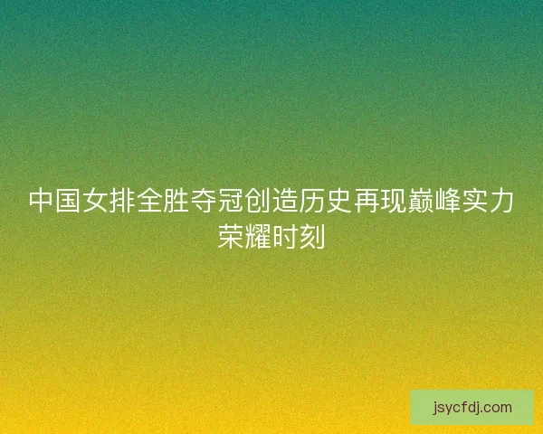 中国女排全胜夺冠创造历史再现巅峰实力荣耀时刻
