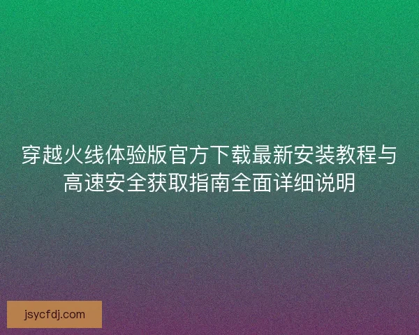 穿越火线体验版官方下载最新安装教程与高速安全获取指南全面详细说明