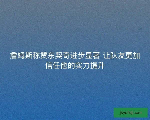 詹姆斯称赞东契奇进步显著 让队友更加信任他的实力提升