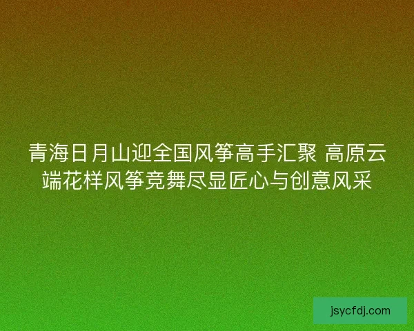 青海日月山迎全国风筝高手汇聚 高原云端花样风筝竞舞尽显匠心与创意风采