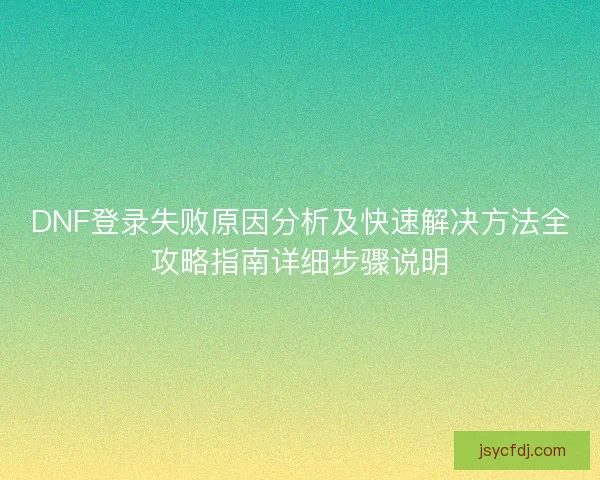 DNF登录失败原因分析及快速解决方法全攻略指南详细步骤说明