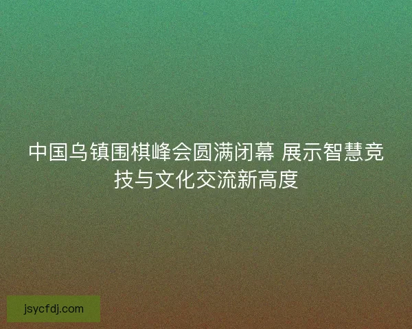 中国乌镇围棋峰会圆满闭幕 展示智慧竞技与文化交流新高度
