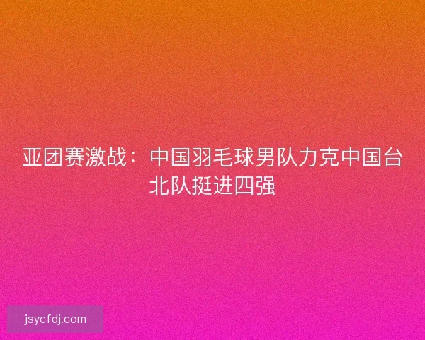 亚团赛激战：中国羽毛球男队力克中国台北队挺进四强