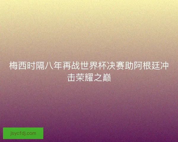 梅西时隔八年再战世界杯决赛助阿根廷冲击荣耀之巅