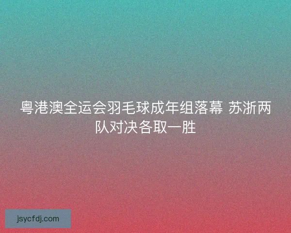 粤港澳全运会羽毛球成年组落幕 苏浙两队对决各取一胜