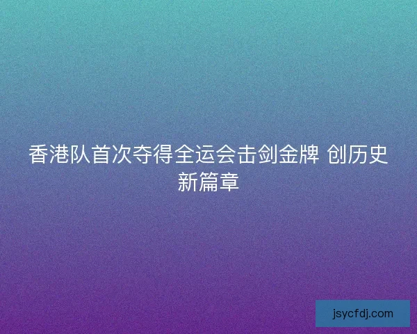 香港队首次夺得全运会击剑金牌 创历史新篇章