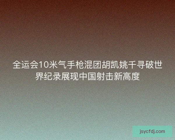 全运会10米气手枪混团胡凯姚千寻破世界纪录展现中国射击新高度
