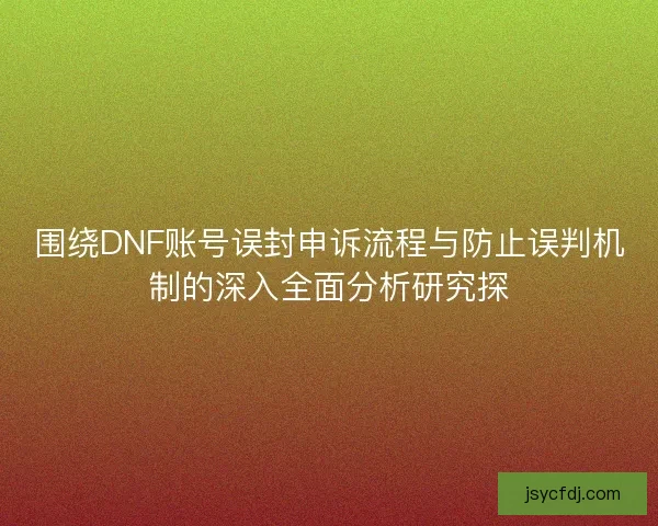 围绕DNF账号误封申诉流程与防止误判机制的深入全面分析研究探