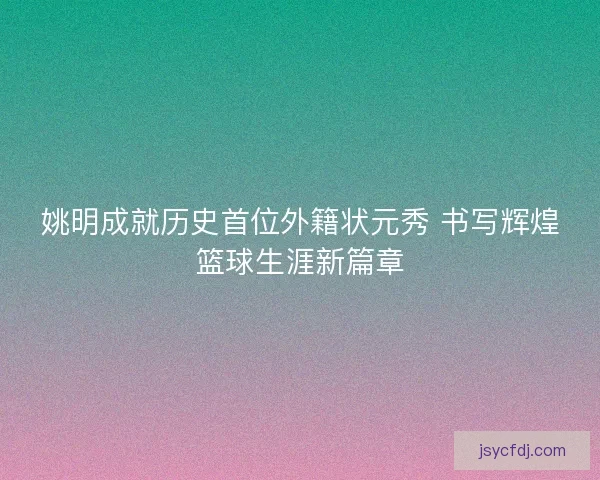姚明成就历史首位外籍状元秀 书写辉煌篮球生涯新篇章