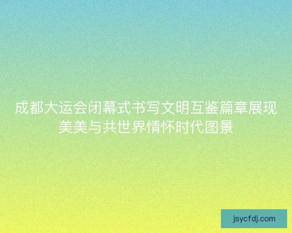 成都大运会闭幕式书写文明互鉴篇章展现美美与共世界情怀时代图景