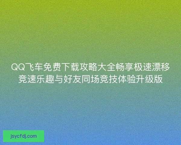 QQ飞车免费下载攻略大全畅享极速漂移竞速乐趣与好友同场竞技体验升级版