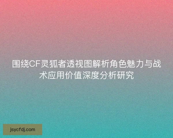 围绕CF灵狐者透视图解析角色魅力与战术应用价值深度分析研究