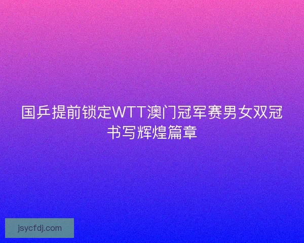 国乒提前锁定WTT澳门冠军赛男女双冠书写辉煌篇章
