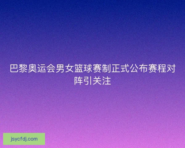 巴黎奥运会男女篮球赛制正式公布赛程对阵引关注