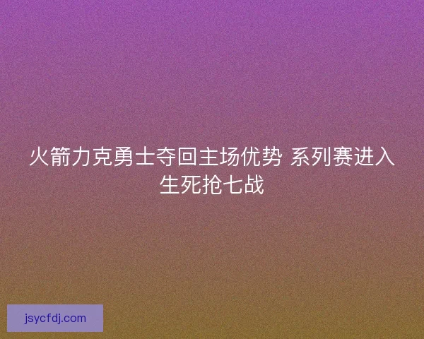 火箭力克勇士夺回主场优势 系列赛进入生死抢七战