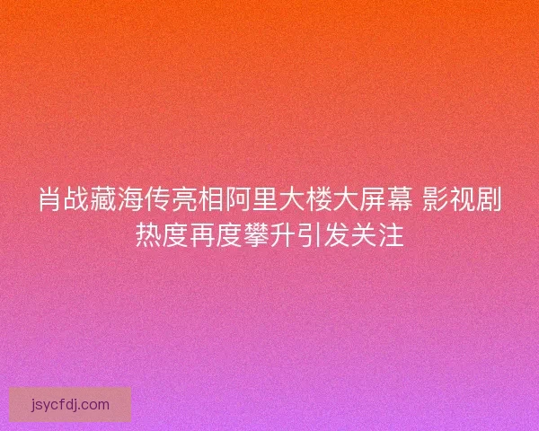肖战藏海传亮相阿里大楼大屏幕 影视剧热度再度攀升引发关注