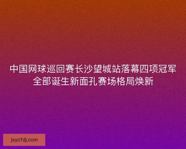 中国网球巡回赛长沙望城站落幕四项冠军全部诞生新面孔赛场格局焕新