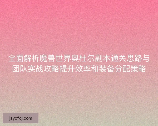 全面解析魔兽世界奥杜尔副本通关思路与团队实战攻略提升效率和装备分配策略