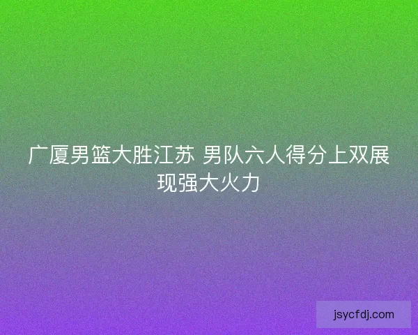 广厦男篮大胜江苏 男队六人得分上双展现强大火力