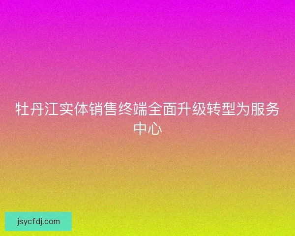 牡丹江实体销售终端全面升级转型为服务中心