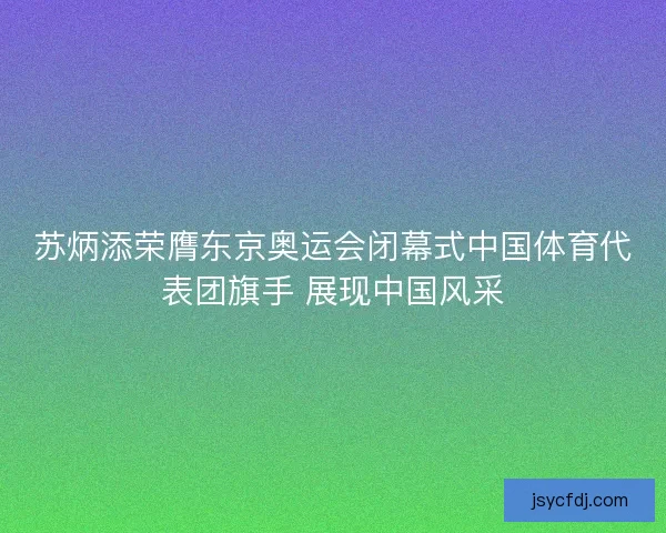 苏炳添荣膺东京奥运会闭幕式中国体育代表团旗手 展现中国风采