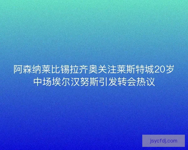 阿森纳莱比锡拉齐奥关注莱斯特城20岁中场埃尔汉努斯引发转会热议