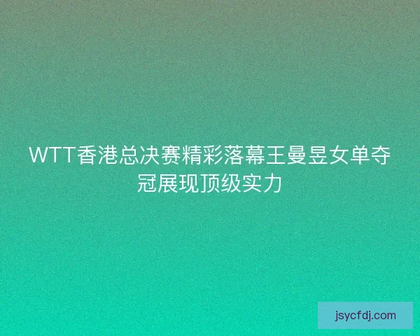 WTT香港总决赛精彩落幕王曼昱女单夺冠展现顶级实力