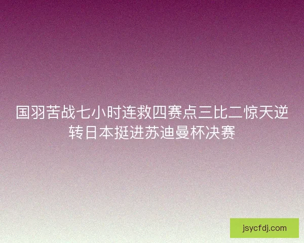 国羽苦战七小时连救四赛点三比二惊天逆转日本挺进苏迪曼杯决赛