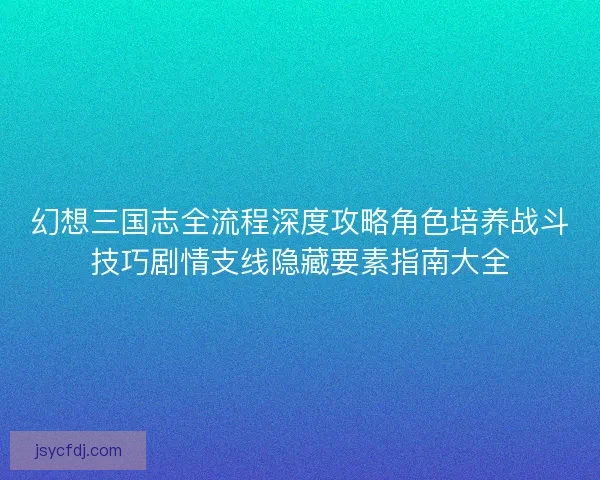 幻想三国志全流程深度攻略角色培养战斗技巧剧情支线隐藏要素指南大全