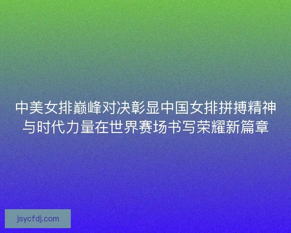 中美女排巅峰对决彰显中国女排拼搏精神与时代力量在世界赛场书写荣耀新篇章