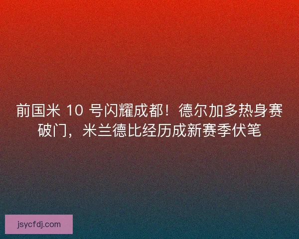 前国米 10 号闪耀成都！德尔加多热身赛破门，米兰德比经历成新赛季伏笔