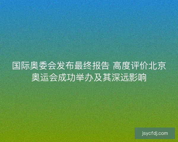 国际奥委会发布最终报告 高度评价北京奥运会成功举办及其深远影响